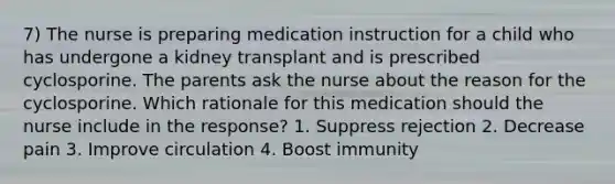 7) The nurse is preparing medication instruction for a child who has undergone a kidney transplant and is prescribed cyclosporine. The parents ask the nurse about the reason for the cyclosporine. Which rationale for this medication should the nurse include in the response? 1. Suppress rejection 2. Decrease pain 3. Improve circulation 4. Boost immunity