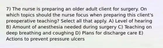 7) The nurse is preparing an older adult client for surgery. On which topics should the nurse focus when preparing this client's preoperative teaching? Select all that apply. A) Level of hearing B) Amount of anesthesia needed during surgery C) Teaching on deep breathing and coughing D) Plans for discharge care E) Actions to prevent pressure ulcers