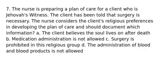 7. The nurse is preparing a plan of care for a client who is Jehovah's Witness. The client has been told that surgery is necessary. The nurse considers the client's religious preferences in developing the plan of care and should document which information? a. The client believes the soul lives on after death b. Medication administration is not allowed c. Surgery is prohibited in this religious group d. The administration of blood and blood products is not allowed