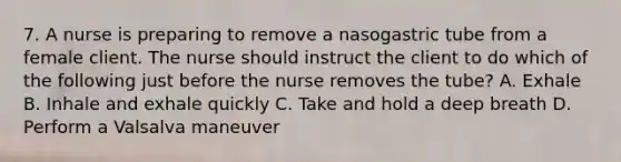 7. A nurse is preparing to remove a nasogastric tube from a female client. The nurse should instruct the client to do which of the following just before the nurse removes the tube? A. Exhale B. Inhale and exhale quickly C. Take and hold a deep breath D. Perform a Valsalva maneuver