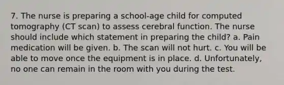 7. The nurse is preparing a school-age child for computed tomography (CT scan) to assess cerebral function. The nurse should include which statement in preparing the child? a. Pain medication will be given. b. The scan will not hurt. c. You will be able to move once the equipment is in place. d. Unfortunately, no one can remain in the room with you during the test.