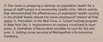 7) The nurse is preparing a seminar on population health for a group of staff nurses in a community health clinic. Which events that demonstrated the effectiveness of population health nursing in the United States should the nurse emphasize? (Select all that apply.) 1. Formation of the Red Cross. 2. School nursing program in New York City. 3. Improvement of sanitary conditions in slum areas. 4. Formation of benevolent societies to care for the sick poor. 5. Visiting nurse services of Metropolitan Life Insurance Company.