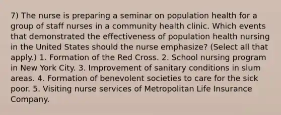 7) The nurse is preparing a seminar on population health for a group of staff nurses in a community health clinic. Which events that demonstrated the effectiveness of population health nursing in the United States should the nurse emphasize? (Select all that apply.) 1. Formation of the Red Cross. 2. School nursing program in New York City. 3. Improvement of sanitary conditions in slum areas. 4. Formation of benevolent societies to care for the sick poor. 5. Visiting nurse services of Metropolitan Life Insurance Company.