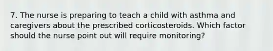 7. The nurse is preparing to teach a child with asthma and caregivers about the prescribed corticosteroids. Which factor should the nurse point out will require monitoring?