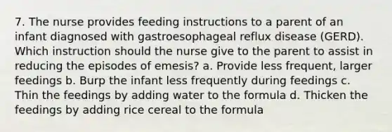 7. The nurse provides feeding instructions to a parent of an infant diagnosed with gastroesophageal reflux disease (GERD). Which instruction should the nurse give to the parent to assist in reducing the episodes of emesis? a. Provide less frequent, larger feedings b. Burp the infant less frequently during feedings c. Thin the feedings by adding water to the formula d. Thicken the feedings by adding rice cereal to the formula