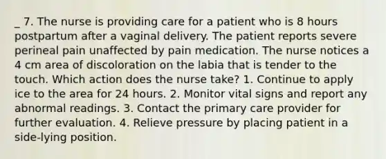 _ 7. The nurse is providing care for a patient who is 8 hours postpartum after a vaginal delivery. The patient reports severe perineal pain unaffected by pain medication. The nurse notices a 4 cm area of discoloration on the labia that is tender to the touch. Which action does the nurse take? 1. Continue to apply ice to the area for 24 hours. 2. Monitor vital signs and report any abnormal readings. 3. Contact the primary care provider for further evaluation. 4. Relieve pressure by placing patient in a side-lying position.