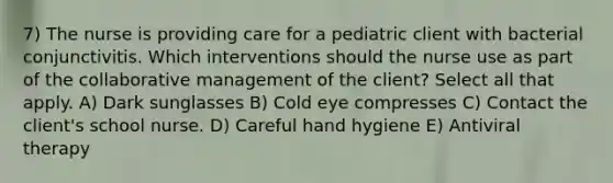 7) The nurse is providing care for a pediatric client with bacterial conjunctivitis. Which interventions should the nurse use as part of the collaborative management of the client? Select all that apply. A) Dark sunglasses B) Cold eye compresses C) Contact the client's school nurse. D) Careful hand hygiene E) Antiviral therapy