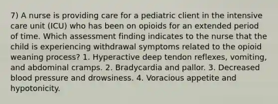 7) A nurse is providing care for a pediatric client in the intensive care unit (ICU) who has been on opioids for an extended period of time. Which assessment finding indicates to the nurse that the child is experiencing withdrawal symptoms related to the opioid weaning process? 1. Hyperactive deep tendon reflexes, vomiting, and abdominal cramps. 2. Bradycardia and pallor. 3. Decreased blood pressure and drowsiness. 4. Voracious appetite and hypotonicity.