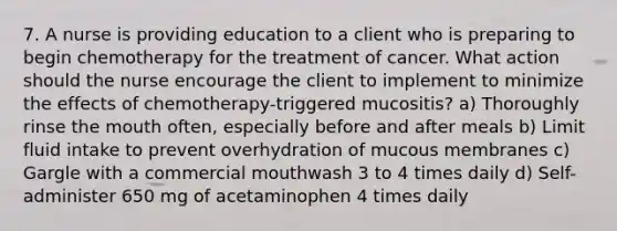 7. A nurse is providing education to a client who is preparing to begin chemotherapy for the treatment of cancer. What action should the nurse encourage the client to implement to minimize the effects of chemotherapy-triggered mucositis? a) Thoroughly rinse the mouth often, especially before and after meals b) Limit fluid intake to prevent overhydration of mucous membranes c) Gargle with a commercial mouthwash 3 to 4 times daily d) Self-administer 650 mg of acetaminophen 4 times daily