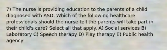 7) The nurse is providing education to the parents of a child diagnosed with ASD. Which of the following healthcare professionals should the nurse tell the parents will take part in their child's care? Select all that apply. A) Social services B) Laboratory C) Speech therapy D) Play therapy E) Public health agency