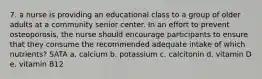 7. a nurse is providing an educational class to a group of older adults at a community senior center. In an effort to prevent osteoporosis, the nurse should encourage participants to ensure that they consume the recommended adequate intake of which nutrients? SATA a. calcium b. potassium c. calcitonin d. vitamin D e. vitamin B12