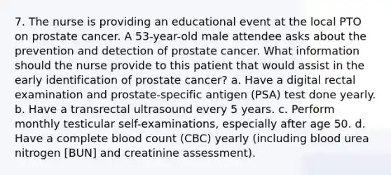 7. The nurse is providing an educational event at the local PTO on prostate cancer. A 53-year-old male attendee asks about the prevention and detection of prostate cancer. What information should the nurse provide to this patient that would assist in the early identification of prostate cancer? a. Have a digital rectal examination and prostate-specific antigen (PSA) test done yearly. b. Have a transrectal ultrasound every 5 years. c. Perform monthly testicular self-examinations, especially after age 50. d. Have a complete blood count (CBC) yearly (including blood urea nitrogen [BUN] and creatinine assessment).