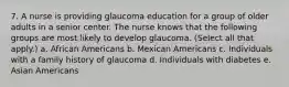 7. A nurse is providing glaucoma education for a group of older adults in a senior center. The nurse knows that the following groups are most likely to develop glaucoma. (Select all that apply.) a. African Americans b. Mexican Americans c. Individuals with a family history of glaucoma d. Individuals with diabetes e. Asian Americans