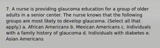 7. A nurse is providing glaucoma education for a group of older adults in a senior center. The nurse knows that the following groups are most likely to develop glaucoma. (Select all that apply.) a. African Americans b. Mexican Americans c. Individuals with a family history of glaucoma d. Individuals with diabetes e. Asian Americans