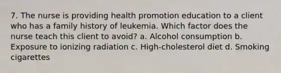 7. The nurse is providing health promotion education to a client who has a family history of leukemia. Which factor does the nurse teach this client to avoid? a. Alcohol consumption b. Exposure to ionizing radiation c. High-cholesterol diet d. Smoking cigarettes