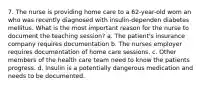 7. The nurse is providing home care to a 62-year-old wom an who was recently diagnosed with insulin-dependen diabetes mellitus. What is the most important reason for the nurse to document the teaching session? a. The patient's insurance company requires documentation b. The nurses employer requires documentation of home care sessions. c. Other members of the health care team need to know the patients progress. d. Insulin is a potentially dangerous medication and needs to be documented.