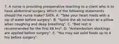 7. A nurse is providing preoperative teaching to a client who is to have abdominal surgery. Which of the following statements should the nurse make? SATA. A. "Take your heart meds with a sip of water before surgery". B. "Splint the ab incision w/ a pillow when coughing and deep breathing". C. "Bed rest is recommended for the first 48 hrs". D. "Antiembolism stockings are applied before surgery". E. "You may eat solid foods up to 4 hrs before surgery".