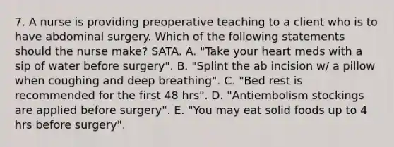 7. A nurse is providing preoperative teaching to a client who is to have abdominal surgery. Which of the following statements should the nurse make? SATA. A. "Take your heart meds with a sip of water before surgery". B. "Splint the ab incision w/ a pillow when coughing and deep breathing". C. "Bed rest is recommended for the first 48 hrs". D. "Antiembolism stockings are applied before surgery". E. "You may eat solid foods up to 4 hrs before surgery".