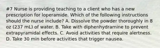 #7 Nurse is providing teaching to a client who has a new prescription for loperamide. Which of the following instructions should the nurse include? A. Dissolve the powder thoroughly in 8 oz (237 mL) of water. B. Take with diphenhydramine to prevent extrapyramidal effects. C. Avoid activities that require alertness. D. Take 30 min before activities that trigger nausea.