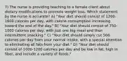 7) The nurse is providing teaching to a female client about dietary modifications to promote weight loss. Which statement by the nurse is accurate? A) "Your diet should consist of 1200-1600 calories per day, with calorie consumption increasing toward the end of the day." B) "Your diet should consist of 750-1000 calories per day, with just one big meal and then intermittent snacking." C) "Your diet should simply cut 500 calories per day from your normal intake, with a special attention to eliminating all fats from your diet." D) "Your diet should consist of 1000-1200 calories per day and be low in fat, high in fiber, and include a variety of foods."