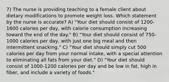 7) The nurse is providing teaching to a female client about dietary modifications to promote weight loss. Which statement by the nurse is accurate? A) "Your diet should consist of 1200-1600 calories per day, with calorie consumption increasing toward the end of the day." B) "Your diet should consist of 750-1000 calories per day, with just one big meal and then intermittent snacking." C) "Your diet should simply cut 500 calories per day from your normal intake, with a special attention to eliminating all fats from your diet." D) "Your diet should consist of 1000-1200 calories per day and be low in fat, high in fiber, and include a variety of foods."