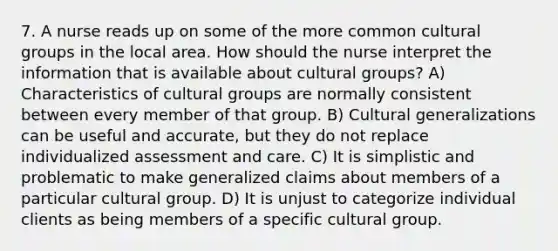 7. A nurse reads up on some of the more common cultural groups in the local area. How should the nurse interpret the information that is available about cultural groups? A) Characteristics of cultural groups are normally consistent between every member of that group. B) Cultural generalizations can be useful and accurate, but they do not replace individualized assessment and care. C) It is simplistic and problematic to make generalized claims about members of a particular cultural group. D) It is unjust to categorize individual clients as being members of a specific cultural group.