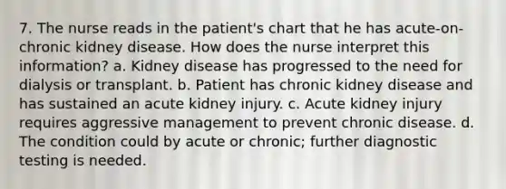 7. The nurse reads in the patient's chart that he has acute-on-chronic kidney disease. How does the nurse interpret this information? a. Kidney disease has progressed to the need for dialysis or transplant. b. Patient has chronic kidney disease and has sustained an acute kidney injury. c. Acute kidney injury requires aggressive management to prevent chronic disease. d. The condition could by acute or chronic; further diagnostic testing is needed.