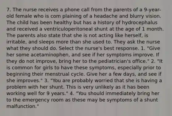 7. The nurse receives a phone call from the parents of a 9-year-old female who is com plaining of a headache and blurry vision. The child has been healthy but has a history of hydrocephalus and received a ventriculoperitoneal shunt at the age of 1 month. The parents also state that she is not acting like herself, is irritable, and sleeps more than she used to. They ask the nurse what they should do. Select the nurse's best response. 1. "Give her some acetaminophen, and see if her symptoms improve. If they do not improve, bring her to the pediatrician's office." 2. "It is common for girls to have these symptoms, especially prior to beginning their menstrual cycle. Give her a few days, and see if she improves." 3. "You are probably worried that she is having a problem with her shunt. This is very unlikely as it has been working well for 9 years." 4. "You should immediately bring her to the emergency room as these may be symptoms of a shunt malfunction."