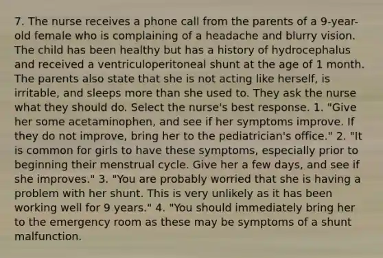 7. The nurse receives a phone call from the parents of a 9-year-old female who is complaining of a headache and blurry vision. The child has been healthy but has a history of hydrocephalus and received a ventriculoperitoneal shunt at the age of 1 month. The parents also state that she is not acting like herself, is irritable, and sleeps more than she used to. They ask the nurse what they should do. Select the nurse's best response. 1. "Give her some acetaminophen, and see if her symptoms improve. If they do not improve, bring her to the pediatrician's office." 2. "It is common for girls to have these symptoms, especially prior to beginning their menstrual cycle. Give her a few days, and see if she improves." 3. "You are probably worried that she is having a problem with her shunt. This is very unlikely as it has been working well for 9 years." 4. "You should immediately bring her to the emergency room as these may be symptoms of a shunt malfunction.