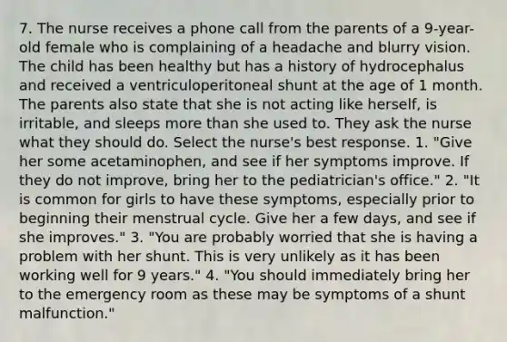 7. The nurse receives a phone call from the parents of a 9-year-old female who is complaining of a headache and blurry vision. The child has been healthy but has a history of hydrocephalus and received a ventriculoperitoneal shunt at the age of 1 month. The parents also state that she is not acting like herself, is irritable, and sleeps more than she used to. They ask the nurse what they should do. Select the nurse's best response. 1. "Give her some acetaminophen, and see if her symptoms improve. If they do not improve, bring her to the pediatrician's office." 2. "It is common for girls to have these symptoms, especially prior to beginning their menstrual cycle. Give her a few days, and see if she improves." 3. "You are probably worried that she is having a problem with her shunt. This is very unlikely as it has been working well for 9 years." 4. "You should immediately bring her to the emergency room as these may be symptoms of a shunt malfunction."