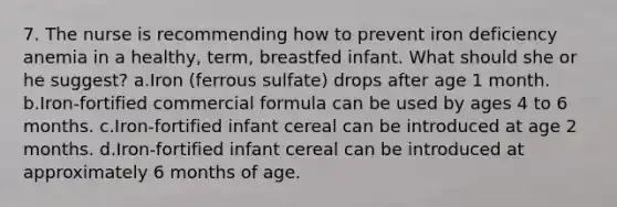 7. The nurse is recommending how to prevent iron deficiency anemia in a healthy, term, breastfed infant. What should she or he suggest? a.Iron (ferrous sulfate) drops after age 1 month. b.Iron-fortified commercial formula can be used by ages 4 to 6 months. c.Iron-fortified infant cereal can be introduced at age 2 months. d.Iron-fortified infant cereal can be introduced at approximately 6 months of age.