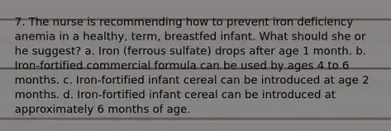 7. The nurse is recommending how to prevent iron deficiency anemia in a healthy, term, breastfed infant. What should she or he suggest? a. Iron (ferrous sulfate) drops after age 1 month. b. Iron-fortified commercial formula can be used by ages 4 to 6 months. c. Iron-fortified infant cereal can be introduced at age 2 months. d. Iron-fortified infant cereal can be introduced at approximately 6 months of age.