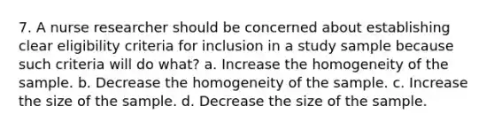 7. A nurse researcher should be concerned about establishing clear eligibility criteria for inclusion in a study sample because such criteria will do what? a. Increase the homogeneity of the sample. b. Decrease the homogeneity of the sample. c. Increase the size of the sample. d. Decrease the size of the sample.