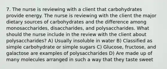 7. The nurse is reviewing with a client that carbohydrates provide energy. The nurse is reviewing with the client the major dietary sources of carbohydrates and the difference among monosaccharides, disaccharides, and polysaccharides. What should the nurse include in the review with the client about polysaccharides? A) Usually insoluble in water B) Classified as simple carbohydrate or simple sugars C) Glucose, fructose, and galactose are examples of polysaccharides D) Are made up of many molecules arranged in such a way that they taste sweet