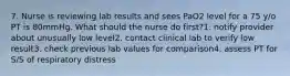 7. Nurse is reviewing lab results and sees PaO2 level for a 75 y/o PT is 80mmHg. What should the nurse do first?1. notify provider about unusually low level2. contact clinical lab to verify low result3. check previous lab values for comparison4. assess PT for S/S of respiratory distress