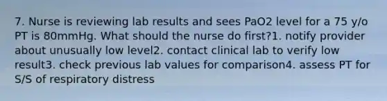 7. Nurse is reviewing lab results and sees PaO2 level for a 75 y/o PT is 80mmHg. What should the nurse do first?1. notify provider about unusually low level2. contact clinical lab to verify low result3. check previous lab values for comparison4. assess PT for S/S of respiratory distress