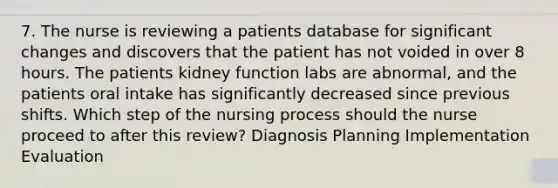 7. The nurse is reviewing a patients database for significant changes and discovers that the patient has not voided in over 8 hours. The patients kidney function labs are abnormal, and the patients oral intake has significantly decreased since previous shifts. Which step of the nursing process should the nurse proceed to after this review? Diagnosis Planning Implementation Evaluation