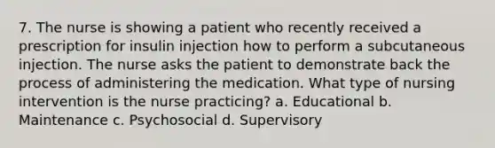 7. The nurse is showing a patient who recently received a prescription for insulin injection how to perform a subcutaneous injection. The nurse asks the patient to demonstrate back the process of administering the medication. What type of nursing intervention is the nurse practicing? a. Educational b. Maintenance c. Psychosocial d. Supervisory