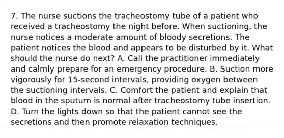 7. The nurse suctions the tracheostomy tube of a patient who received a tracheostomy the night before. When suctioning, the nurse notices a moderate amount of bloody secretions. The patient notices the blood and appears to be disturbed by it. What should the nurse do next? A. Call the practitioner immediately and calmly prepare for an emergency procedure. B. Suction more vigorously for 15-second intervals, providing oxygen between the suctioning intervals. C. Comfort the patient and explain that blood in the sputum is normal after tracheostomy tube insertion. D. Turn the lights down so that the patient cannot see the secretions and then promote relaxation techniques.