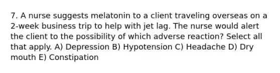 7. A nurse suggests melatonin to a client traveling overseas on a 2-week business trip to help with jet lag. The nurse would alert the client to the possibility of which adverse reaction? Select all that apply. A) Depression B) Hypotension C) Headache D) Dry mouth E) Constipation