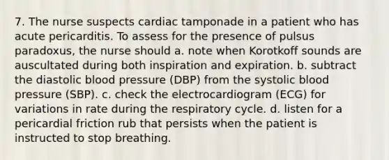 7. The nurse suspects cardiac tamponade in a patient who has acute pericarditis. To assess for the presence of pulsus paradoxus, the nurse should a. note when Korotkoff sounds are auscultated during both inspiration and expiration. b. subtract the diastolic blood pressure (DBP) from the systolic blood pressure (SBP). c. check the electrocardiogram (ECG) for variations in rate during the respiratory cycle. d. listen for a pericardial friction rub that persists when the patient is instructed to stop breathing.