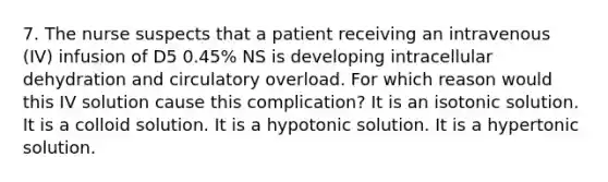 7. The nurse suspects that a patient receiving an intravenous (IV) infusion of D5 0.45% NS is developing intracellular dehydration and circulatory overload. For which reason would this IV solution cause this complication? It is an isotonic solution. It is a colloid solution. It is a hypotonic solution. It is a hypertonic solution.