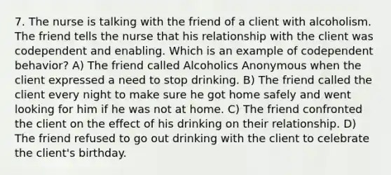 7. The nurse is talking with the friend of a client with alcoholism. The friend tells the nurse that his relationship with the client was codependent and enabling. Which is an example of codependent behavior? A) The friend called Alcoholics Anonymous when the client expressed a need to stop drinking. B) The friend called the client every night to make sure he got home safely and went looking for him if he was not at home. C) The friend confronted the client on the effect of his drinking on their relationship. D) The friend refused to go out drinking with the client to celebrate the client's birthday.