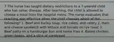 7 The nurse has taught dietary restrictions to a 7-yearold child who has celiac disease. After teaching, the child is allowed to choose a meal from the hospital menu. The nurse evaluates that teaching was effective when the child chooses which of the following? 1. Beef and barley soup, rice cakes, and celery 2. Ham and cheese sandwich with lettuce and tomato on rye toast 3. Beef patty on a hamburger bun and home fries 4. Baked chicken, green beans, and a slice of cornbread