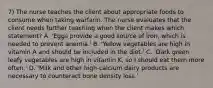 7) The nurse teaches the client about appropriate foods to consume when taking warfarin. The nurse evaluates that the client needs further teaching when the client makes which statement? A. 'Eggs provide a good source of iron, which is needed to prevent anemia.' B. 'Yellow vegetables are high in vitamin A and should be included in the diet.' C. 'Dark green leafy vegetables are high in vitamin K, so I should eat them more often.' D. 'Milk and other high-calcium dairy products are necessary to counteract bone density loss.'