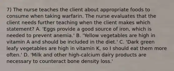 7) The nurse teaches the client about appropriate foods to consume when taking warfarin. The nurse evaluates that the client needs further teaching when the client makes which statement? A. 'Eggs provide a good source of iron, which is needed to prevent anemia.' B. 'Yellow vegetables are high in vitamin A and should be included in the diet.' C. 'Dark green leafy vegetables are high in vitamin K, so I should eat them more often.' D. 'Milk and other high-calcium dairy products are necessary to counteract bone density loss.'