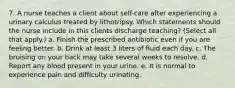 7. A nurse teaches a client about self-care after experiencing a urinary calculus treated by lithotripsy. Which statements should the nurse include in this clients discharge teaching? (Select all that apply.) a. Finish the prescribed antibiotic even if you are feeling better. b. Drink at least 3 liters of fluid each day. c. The bruising on your back may take several weeks to resolve. d. Report any blood present in your urine. e. It is normal to experience pain and difficulty urinating.