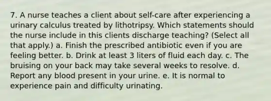 7. A nurse teaches a client about self-care after experiencing a urinary calculus treated by lithotripsy. Which statements should the nurse include in this clients discharge teaching? (Select all that apply.) a. Finish the prescribed antibiotic even if you are feeling better. b. Drink at least 3 liters of fluid each day. c. The bruising on your back may take several weeks to resolve. d. Report any blood present in your urine. e. It is normal to experience pain and difficulty urinating.