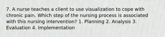 7. A nurse teaches a client to use visualization to cope with chronic pain. Which step of the nursing process is associated with this nursing intervention? 1. Planning 2. Analysis 3. Evaluation 4. Implementation