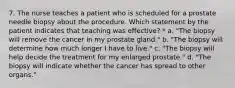 7. The nurse teaches a patient who is scheduled for a prostate needle biopsy about the procedure. Which statement by the patient indicates that teaching was effective? * a. "The biopsy will remove the cancer in my prostate gland." b. "The biopsy will determine how much longer I have to live." c. "The biopsy will help decide the treatment for my enlarged prostate." d. "The biopsy will indicate whether the cancer has spread to other organs."